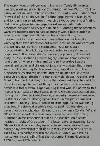 The respondent employer was a branch of Tandy Electronics Limited, a subsidiary of Tandy Corporation of Fort Worth, TX. The complainant union had been certified without a vote under s.7(a) (now 11) of the OLRB Act, for fulltime employees in Nov 1978 and for parttime employees in March 1979, pursuant to a finding that the employer had engaged in extensive unfair labour practices designed to keep the union out. Among these practices were the respondent's failure to comply with a board order to reinstate an employee dismissed for union activity, its involvement in the circulation of an anti-union petition, its warning that it would "move out west" if the union was certified etc. On Nov 30, 1978, the complainant's union's staff representative, Frank Berry, served notice to bargain on the respondent. The respondent's counter proposals, put forward early in 1979, included several highly unusual items Between June 7 1979, when Binning and Gordon first arrived at the bargaining table, and the end of July, many outstanding issues were settled. Among the few remaining unsettled were the proposed rules and regulations and the union's request for a compulsory dues checkoff (a Rand Formula clause). Gordon and Binning testified that they had by then dropped their demand for the relationship clause, but Berry testified that the union was never told this A strike began on Aug 8 and was still on when this matter was heard by the Board. Striking employees testified that during the strike, Jack MacDonald, a security consultant engaged by the respondent, photographed them on the picket line and told them - falsely - that a decertification application was being prepared. MacDonald testified that he said nothing about a decertification application. During the strike, Jerry Colella, VP and GM of the respondent's Canadian operation since Feb 1979, published in the respondent's in house publication a letter headed "A Debt of Gratitude". The letter gave profuse thanks to "those RadioShack employees who have demonstrated their courage by exercising their right to work in the face of a strike called by a minority of workers." ADAMS, Chair: We have no hesitation in concluding that the respondent from November 1978 to June 1979 failed to