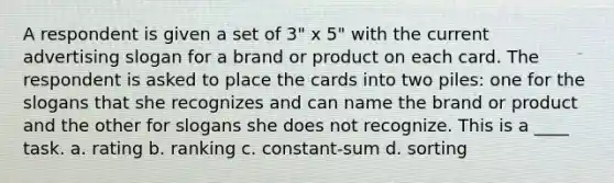 A respondent is given a set of 3" x 5" with the current advertising slogan for a brand or product on each card. The respondent is asked to place the cards into two piles: one for the slogans that she recognizes and can name the brand or product and the other for slogans she does not recognize. This is a ____ task. a. rating b. ranking c. constant-sum d. sorting