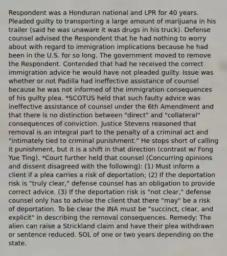 Respondent was a Honduran national and LPR for 40 years. Pleaded guilty to transporting a large amount of marijuana in his trailer (said he was unaware it was drugs in his truck). Defense counsel advised the Respondent that he had nothing to worry about with regard to immigration implications because he had been in the U.S. for so long. The government moved to remove the Respondent. Contended that had he received the correct immigration advice he would have not pleaded guilty. Issue was whether or not Padilla had ineffective assistance of counsel because he was not informed of the immigration consequences of his guilty plea. *SCOTUS held that such faulty advice was ineffective assistance of counsel under the 6th Amendment and that there is no distinction between "direct" and "collateral" consequences of conviction. Justice Stevens reasoned that removal is an integral part to the penalty of a criminal act and "intimately tied to criminal punishment." He stops short of calling it punishment, but it is a shift in that direction (contrast w/ Fong Yue Ting). *Court further held that counsel (Concurring opinions and dissent disagreed with the following): (1) Must inform a client if a plea carries a risk of deportation; (2) If the deportation risk is "truly clear," defense counsel has an obligation to provide correct advice. (3) If the deportation risk is "not clear," defense counsel only has to advise the client that there "may" be a risk of deportation. To be clear the INA must be "succinct, clear, and explicit" in describing the removal consequences. Remedy: The alien can raise a Strickland claim and have their plea withdrawn or sentence reduced. SOL of one or two years depending on the state.