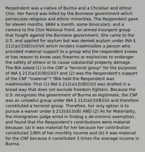 Respondent was a native of Burma and a Christian and ethnic Chin. Her fiancé was killed by the Burmese government which persecutes religious and ethnic minorities. The Respondent gave for eleven months, 684 a month, some binoculars, and a camera to the Chin National Front, an armed insurgent group that fought against the Burmese government. She came to the U.S. and applied for asylum but was denied asylum under INA § 212(a)(3)(B)(iv)(VI) which renders inadmissible a person who provided material support to a group who the respondent knows or has reason to know uses firearms or explosives to endanger the safety of others or to cause substantial property damage. The BIA asked (1) is the CNF a "terrorist group" for the purposes of INA § 212(a)(3)(B)(i)(I)? and (2) was the Respondent's support of the CNF "material"? *BIA held the Respondent was inadmissible. First (1) INA § 212(a)(3)(B)(i)(I) was drafted in a broad way that does not exclude freedom fighters. Because the U.S. recognizes the government of Burma as legitimate, the CNF was an unlawful group under INA § 212(a)(3)(B)(iii) and therefore constituted a terrorist group. Therefore, her only option is to pursue a waiver under § 212(d)(3)(B) AND (2) As for Materiality, the immigration judge erred in finding a de-minimis exemption, and found that the Respondent's contributions were material because: (a) it was material for her because her contribution constituted 1/8th of her monthly income and (b) it was material for the CNP because it constituted 3 times the average income in Burma.