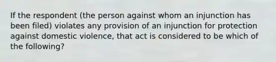 If the respondent (the person against whom an injunction has been filed) violates any provision of an injunction for protection against domestic violence, that act is considered to be which of the following?