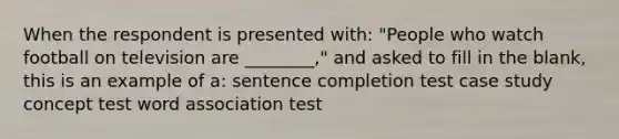 When the respondent is presented with: "People who watch football on television are ________," and asked to fill in the blank, this is an example of a: sentence completion test case study concept test word association test