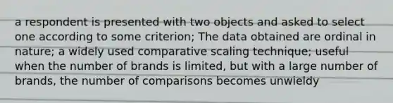 a respondent is presented with two objects and asked to select one according to some criterion; The data obtained are ordinal in nature; a widely used comparative scaling technique; useful when the number of brands is limited, but with a large number of brands, the number of comparisons becomes unwieldy