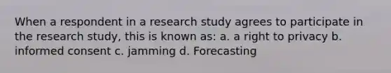 When a respondent in a research study agrees to participate in the research study, this is known as: a. a right to privacy b. informed consent c. jamming d. Forecasting