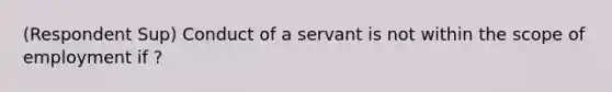 (Respondent Sup) Conduct of a servant is not within the scope of employment if ?