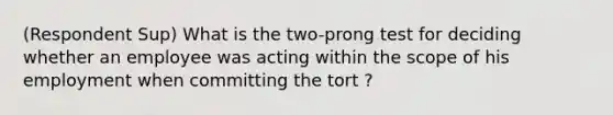 (Respondent Sup) What is the two-prong test for deciding whether an employee was acting within the scope of his employment when committing the tort ?