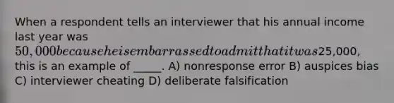 When a respondent tells an interviewer that his annual income last year was 50,000 because he is embarrassed to admit that it was25,000, this is an example of _____. A) nonresponse error B) auspices bias C) interviewer cheating D) deliberate falsification