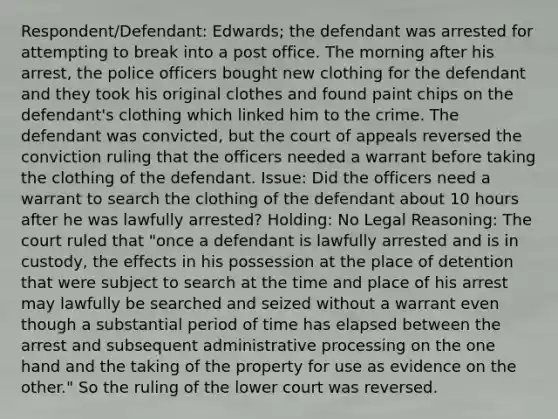 Respondent/Defendant: Edwards; the defendant was arrested for attempting to break into a post office. The morning after his arrest, the police officers bought new clothing for the defendant and they took his original clothes and found paint chips on the defendant's clothing which linked him to the crime. The defendant was convicted, but the court of appeals reversed the conviction ruling that the officers needed a warrant before taking the clothing of the defendant. Issue: Did the officers need a warrant to search the clothing of the defendant about 10 hours after he was lawfully arrested? Holding: No Legal Reasoning: The court ruled that "once a defendant is lawfully arrested and is in custody, the effects in his possession at the place of detention that were subject to search at the time and place of his arrest may lawfully be searched and seized without a warrant even though a substantial period of time has elapsed between the arrest and subsequent administrative processing on the one hand and the taking of the property for use as evidence on the other." So the ruling of the lower court was reversed.