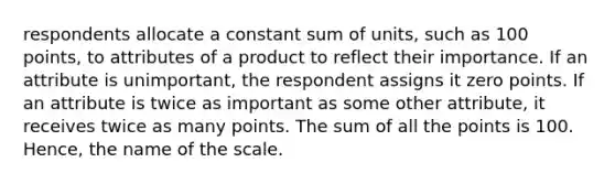 respondents allocate a constant sum of units, such as 100 points, to attributes of a product to reflect their importance. If an attribute is unimportant, the respondent assigns it zero points. If an attribute is twice as important as some other attribute, it receives twice as many points. The sum of all the points is 100. Hence, the name of the scale.