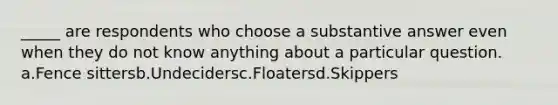 _____ are respondents who choose a substantive answer even when they do not know anything about a particular question. a.Fence sittersb.Undecidersc.Floatersd.Skippers