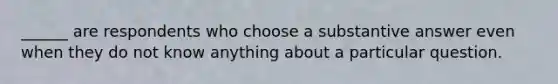 ______ are respondents who choose a substantive answer even when they do not know anything about a particular question.