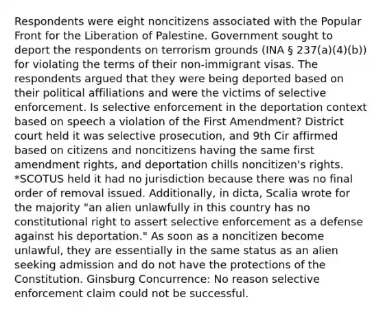 Respondents were eight noncitizens associated with the Popular Front for the Liberation of Palestine. Government sought to deport the respondents on terrorism grounds (INA § 237(a)(4)(b)) for violating the terms of their non-immigrant visas. The respondents argued that they were being deported based on their political affiliations and were the victims of selective enforcement. Is selective enforcement in the deportation context based on speech a violation of the First Amendment? District court held it was selective prosecution, and 9th Cir affirmed based on citizens and noncitizens having the same first amendment rights, and deportation chills noncitizen's rights. *SCOTUS held it had no jurisdiction because there was no final order of removal issued. Additionally, in dicta, Scalia wrote for the majority "an alien unlawfully in this country has no constitutional right to assert selective enforcement as a defense against his deportation." As soon as a noncitizen become unlawful, they are essentially in the same status as an alien seeking admission and do not have the protections of the Constitution. Ginsburg Concurrence: No reason selective enforcement claim could not be successful.