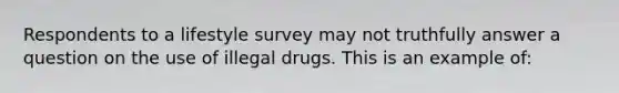 Respondents to a lifestyle survey may not truthfully answer a question on the use of illegal drugs. This is an example of: