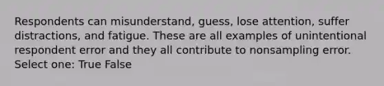 Respondents can misunderstand, guess, lose attention, suffer distractions, and fatigue. These are all examples of unintentional respondent error and they all contribute to nonsampling error. Select one: True False