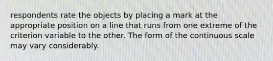 respondents rate the objects by placing a mark at the appropriate position on a line that runs from one extreme of the criterion variable to the other. The form of the continuous scale may vary considerably.