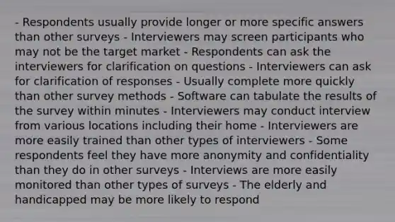 - Respondents usually provide longer or more specific answers than other surveys - Interviewers may screen participants who may not be the target market - Respondents can ask the interviewers for clarification on questions - Interviewers can ask for clarification of responses - Usually complete more quickly than other survey methods - Software can tabulate the results of the survey within minutes - Interviewers may conduct interview from various locations including their home - Interviewers are more easily trained than other types of interviewers - Some respondents feel they have more anonymity and confidentiality than they do in other surveys - Interviews are more easily monitored than other types of surveys - The elderly and handicapped may be more likely to respond