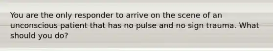 You are the only responder to arrive on the scene of an unconscious patient that has no pulse and no sign trauma. What should you do?