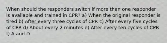 When should the responders switch if more than one responder is available and trained in CPR? a) When the original responder is tired b) After every three cycles of CPR c) After every five cycles of CPR d) About every 2 minutes e) After every ten cycles of CPR f) A and D