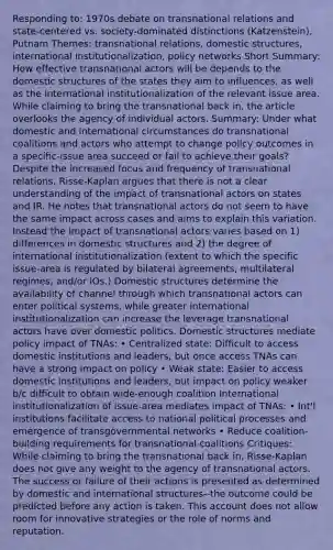 Responding to: 1970s debate on transnational relations and state-centered vs. society-dominated distinctions (Katzenstein), Putnam Themes: transnational relations, domestic structures, international institutionalization, policy networks Short Summary: How effective transnational actors will be depends to the domestic structures of the states they aim to influences, as well as the international institutionalization of the relevant issue area. While claiming to bring the transnational back in, the article overlooks the agency of individual actors. Summary: Under what domestic and international circumstances do transnational coalitions and actors who attempt to change policy outcomes in a specific-issue area succeed or fail to achieve their goals? Despite the increased focus and frequency of transnational relations, Risse-Kaplan argues that there is not a clear understanding of the impact of transnational actors on states and IR. He notes that transnational actors do not seem to have the same impact across cases and aims to explain this variation. Instead the impact of transnational actors varies based on 1) differences in domestic structures and 2) the degree of international institutionalization (extent to which the specific issue-area is regulated by bilateral agreements, multilateral regimes, and/or IOs.) Domestic structures determine the availability of channel through which transnational actors can enter political systems, while greater international institutionalization can increase the leverage transnational actors have over domestic politics. Domestic structures mediate policy impact of TNAs: • Centralized state: Difficult to access domestic institutions and leaders, but once access TNAs can have a strong impact on policy • Weak state: Easier to access domestic institutions and leaders, but impact on policy weaker b/c difficult to obtain wide-enough coalition International institutionalization of issue-area mediates impact of TNAs: • Int'l institutions facilitate access to national political processes and emergence of transgovernmental networks • Reduce coalition-building requirements for transnational coalitions Critiques: While claiming to bring the transnational back in, Risse-Kaplan does not give any weight to the agency of transnational actors. The success or failure of their actions is presented as determined by domestic and international structures--the outcome could be predicted before any action is taken. This account does not allow room for innovative strategies or the role of norms and reputation.