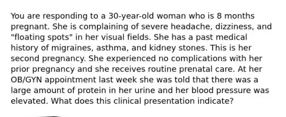 You are responding to a 30-year-old woman who is 8 months pregnant. She is complaining of severe headache, dizziness, and "floating spots" in her visual fields. She has a past medical history of migraines, asthma, and kidney stones. This is her second pregnancy. She experienced no complications with her prior pregnancy and she receives routine prenatal care. At her OB/GYN appointment last week she was told that there was a large amount of protein in her urine and her blood pressure was elevated. What does this clinical presentation indicate?