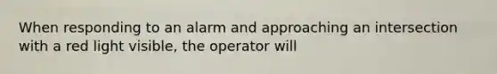 When responding to an alarm and approaching an intersection with a red light visible, the operator will