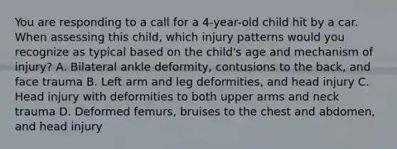 You are responding to a call for a​ 4-year-old child hit by a car. When assessing this​ child, which injury patterns would you recognize as typical based on the​ child's age and mechanism of​ injury? A. Bilateral ankle​ deformity, contusions to the​ back, and face trauma B. Left arm and leg​ deformities, and head injury C. Head injury with deformities to both upper arms and neck trauma D. Deformed​ femurs, bruises to the chest and​ abdomen, and head injury