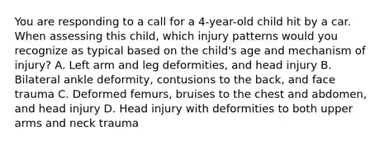 You are responding to a call for a​ 4-year-old child hit by a car. When assessing this​ child, which injury patterns would you recognize as typical based on the​ child's age and mechanism of​ injury? A. Left arm and leg​ deformities, and head injury B. Bilateral ankle​ deformity, contusions to the​ back, and face trauma C. Deformed​ femurs, bruises to the chest and​ abdomen, and head injury D. Head injury with deformities to both upper arms and neck trauma