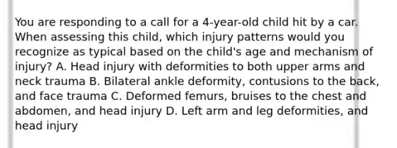 You are responding to a call for a​ 4-year-old child hit by a car. When assessing this​ child, which injury patterns would you recognize as typical based on the​ child's age and mechanism of​ injury? A. Head injury with deformities to both upper arms and neck trauma B. Bilateral ankle​ deformity, contusions to the​ back, and face trauma C. Deformed​ femurs, bruises to the chest and​ abdomen, and head injury D. Left arm and leg​ deformities, and head injury