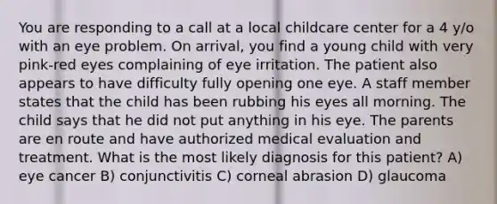 You are responding to a call at a local childcare center for a 4 y/o with an eye problem. On arrival, you find a young child with very pink-red eyes complaining of eye irritation. The patient also appears to have difficulty fully opening one eye. A staff member states that the child has been rubbing his eyes all morning. The child says that he did not put anything in his eye. The parents are en route and have authorized medical evaluation and treatment. What is the most likely diagnosis for this patient? A) eye cancer B) conjunctivitis C) corneal abrasion D) glaucoma