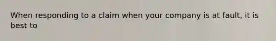 When responding to a claim when your company is at fault, it is best to