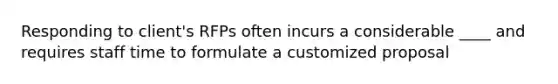 Responding to client's RFPs often incurs a considerable ____ and requires staff time to formulate a customized proposal