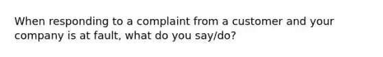 When responding to a complaint from a customer and your company is at fault, what do you say/do?