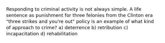 Responding to criminal activity is not always simple. A life sentence as punishment for three felonies from the Clinton era "three strikes and you're out" policy is an example of what kind of approach to crime? a) deterrence b) retribution c) incapacitation d) rehabilitation