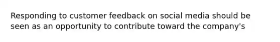 Responding to customer feedback on social media should be seen as an opportunity to contribute toward the company's