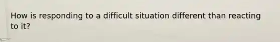 How is responding to a difficult situation different than reacting to it?