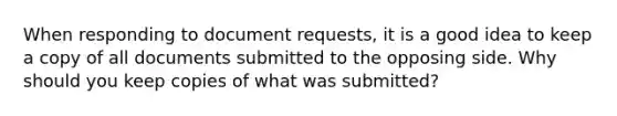 When responding to document requests, it is a good idea to keep a copy of all documents submitted to the opposing side. Why should you keep copies of what was submitted?