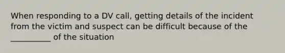 When responding to a DV call, getting details of the incident from the victim and suspect can be difficult because of the __________ of the situation