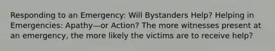 Responding to an Emergency: Will Bystanders Help? Helping in Emergencies: Apathy—or Action? The more witnesses present at an emergency, the more likely the victims are to receive help?