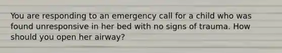 You are responding to an emergency call for a child who was found unresponsive in her bed with no signs of trauma. How should you open her airway?