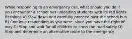 While responding to an emergency call, what should you do if you encounter a school bus unloading students with its red lights flashing? A) Slow down and carefully proceed past the school bus B) Continue responding as you were, since you have the right of way C) Stop and wait for all children to cross the road safely D) Stop and determine an alternative route to the emergency