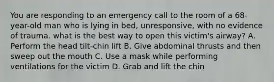 You are responding to an emergency call to the room of a 68-year-old man who is lying in bed, unresponsive, with no evidence of trauma. what is the best way to open this victim's airway? A. Perform the head tilt-chin lift B. Give abdominal thrusts and then sweep out the mouth C. Use a mask while performing ventilations for the victim D. Grab and lift the chin