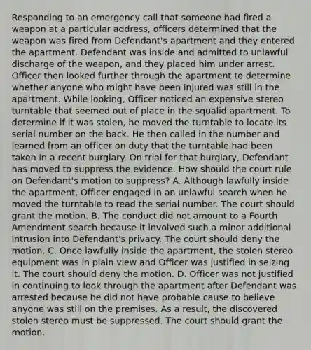 Responding to an emergency call that someone had fired a weapon at a particular address, officers determined that the weapon was fired from Defendant's apartment and they entered the apartment. Defendant was inside and admitted to unlawful discharge of the weapon, and they placed him under arrest. Officer then looked further through the apartment to determine whether anyone who might have been injured was still in the apartment. While looking, Officer noticed an expensive stereo turntable that seemed out of place in the squalid apartment. To determine if it was stolen, he moved the turntable to locate its serial number on the back. He then called in the number and learned from an officer on duty that the turntable had been taken in a recent burglary. On trial for that burglary, Defendant has moved to suppress the evidence. How should the court rule on Defendant's motion to suppress? A. Although lawfully inside the apartment, Officer engaged in an unlawful search when he moved the turntable to read the serial number. The court should grant the motion. B. The conduct did not amount to a Fourth Amendment search because it involved such a minor additional intrusion into Defendant's privacy. The court should deny the motion. C. Once lawfully inside the apartment, the stolen stereo equipment was in plain view and Officer was justified in seizing it. The court should deny the motion. D. Officer was not justified in continuing to look through the apartment after Defendant was arrested because he did not have probable cause to believe anyone was still on the premises. As a result, the discovered stolen stereo must be suppressed. The court should grant the motion.