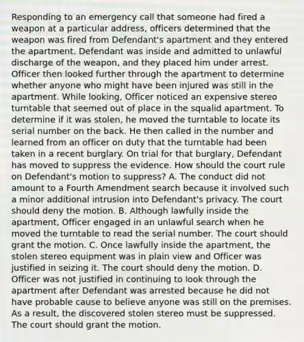 Responding to an emergency call that someone had fired a weapon at a particular address, officers determined that the weapon was fired from Defendant's apartment and they entered the apartment. Defendant was inside and admitted to unlawful discharge of the weapon, and they placed him under arrest. Officer then looked further through the apartment to determine whether anyone who might have been injured was still in the apartment. While looking, Officer noticed an expensive stereo turntable that seemed out of place in the squalid apartment. To determine if it was stolen, he moved the turntable to locate its serial number on the back. He then called in the number and learned from an officer on duty that the turntable had been taken in a recent burglary. On trial for that burglary, Defendant has moved to suppress the evidence. How should the court rule on Defendant's motion to suppress? A. The conduct did not amount to a Fourth Amendment search because it involved such a minor additional intrusion into Defendant's privacy. The court should deny the motion. B. Although lawfully inside the apartment, Officer engaged in an unlawful search when he moved the turntable to read the serial number. The court should grant the motion. C. Once lawfully inside the apartment, the stolen stereo equipment was in plain view and Officer was justified in seizing it. The court should deny the motion. D. Officer was not justified in continuing to look through the apartment after Defendant was arrested because he did not have probable cause to believe anyone was still on the premises. As a result, the discovered stolen stereo must be suppressed. The court should grant the motion.