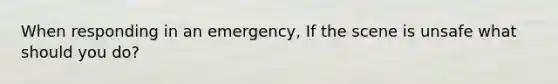 When responding in an emergency, If the scene is unsafe what should you do?