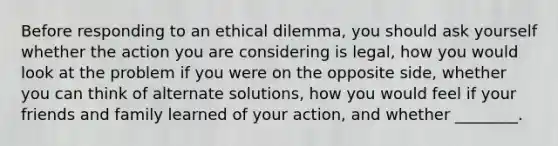 Before responding to an ethical dilemma, you should ask yourself whether the action you are considering is legal, how you would look at the problem if you were on the opposite side, whether you can think of alternate solutions, how you would feel if your friends and family learned of your action, and whether ________.