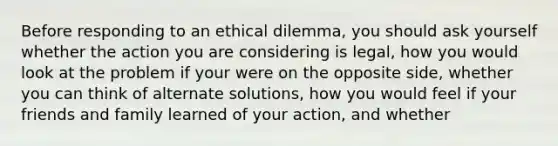 Before responding to an ethical dilemma, you should ask yourself whether the action you are considering is legal, how you would look at the problem if your were on the opposite side, whether you can think of alternate solutions, how you would feel if your friends and family learned of your action, and whether