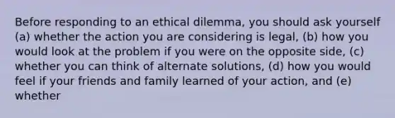 Before responding to an ethical dilemma, you should ask yourself (a) whether the action you are considering is legal, (b) how you would look at the problem if you were on the opposite side, (c) whether you can think of alternate solutions, (d) how you would feel if your friends and family learned of your action, and (e) whether