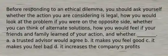 Before responding to an ethical dilemma, you should ask yourself whether the action you are considering is legal, how you would look at the problem if you were on the opposite side, whether you can think of alternate solutions, how you would feel if your friends and family learned of your action, and whether ________. a. a trusted advisor would agree b. it makes you feel good c. it makes you feel bad d. it increases the company's profits