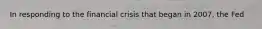 In responding to the financial crisis that began in 2007, the Fed