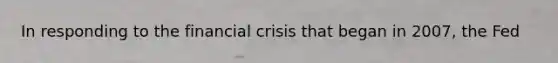 In responding to the financial crisis that began in 2007, the Fed